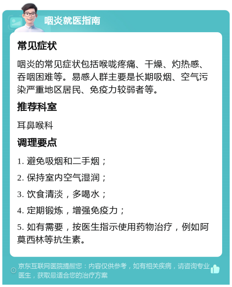 咽炎就医指南 常见症状 咽炎的常见症状包括喉咙疼痛、干燥、灼热感、吞咽困难等。易感人群主要是长期吸烟、空气污染严重地区居民、免疫力较弱者等。 推荐科室 耳鼻喉科 调理要点 1. 避免吸烟和二手烟； 2. 保持室内空气湿润； 3. 饮食清淡，多喝水； 4. 定期锻炼，增强免疫力； 5. 如有需要，按医生指示使用药物治疗，例如阿莫西林等抗生素。