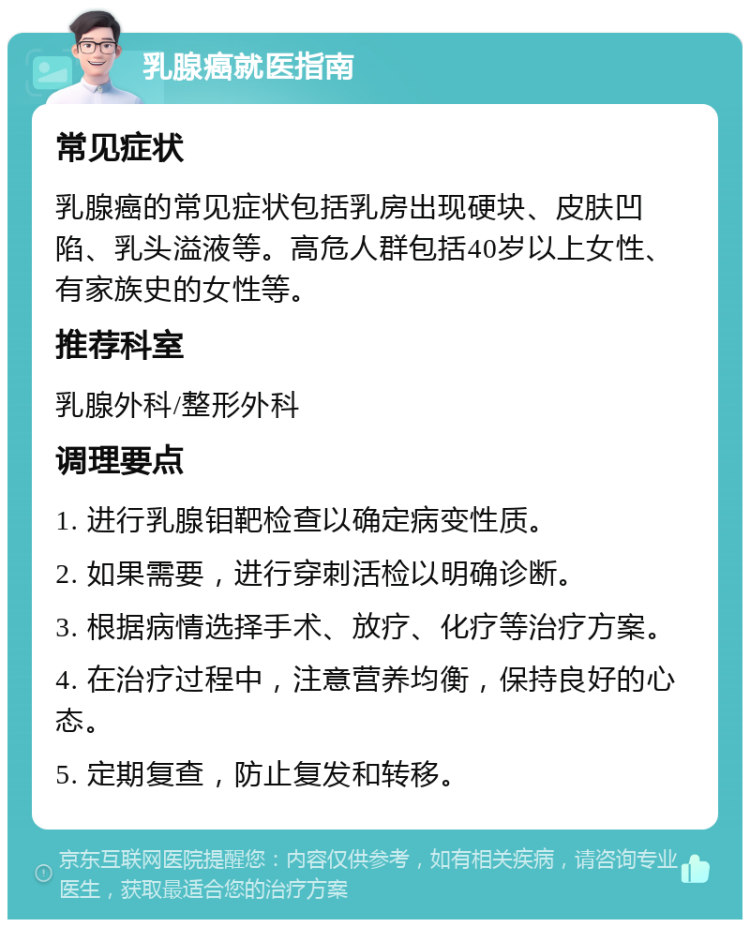 乳腺癌就医指南 常见症状 乳腺癌的常见症状包括乳房出现硬块、皮肤凹陷、乳头溢液等。高危人群包括40岁以上女性、有家族史的女性等。 推荐科室 乳腺外科/整形外科 调理要点 1. 进行乳腺钼靶检查以确定病变性质。 2. 如果需要，进行穿刺活检以明确诊断。 3. 根据病情选择手术、放疗、化疗等治疗方案。 4. 在治疗过程中，注意营养均衡，保持良好的心态。 5. 定期复查，防止复发和转移。