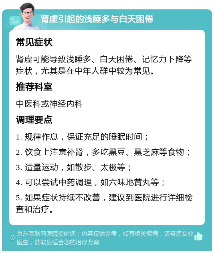 肾虚引起的浅睡多与白天困倦 常见症状 肾虚可能导致浅睡多、白天困倦、记忆力下降等症状，尤其是在中年人群中较为常见。 推荐科室 中医科或神经内科 调理要点 1. 规律作息，保证充足的睡眠时间； 2. 饮食上注意补肾，多吃黑豆、黑芝麻等食物； 3. 适量运动，如散步、太极等； 4. 可以尝试中药调理，如六味地黄丸等； 5. 如果症状持续不改善，建议到医院进行详细检查和治疗。