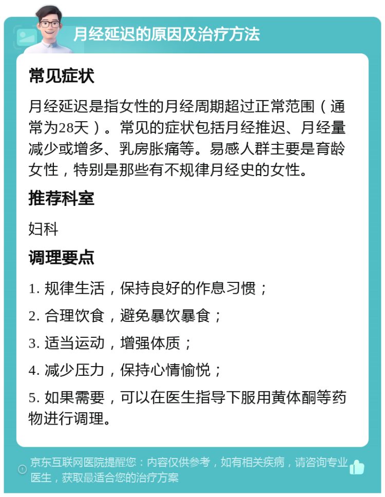 月经延迟的原因及治疗方法 常见症状 月经延迟是指女性的月经周期超过正常范围（通常为28天）。常见的症状包括月经推迟、月经量减少或增多、乳房胀痛等。易感人群主要是育龄女性，特别是那些有不规律月经史的女性。 推荐科室 妇科 调理要点 1. 规律生活，保持良好的作息习惯； 2. 合理饮食，避免暴饮暴食； 3. 适当运动，增强体质； 4. 减少压力，保持心情愉悦； 5. 如果需要，可以在医生指导下服用黄体酮等药物进行调理。