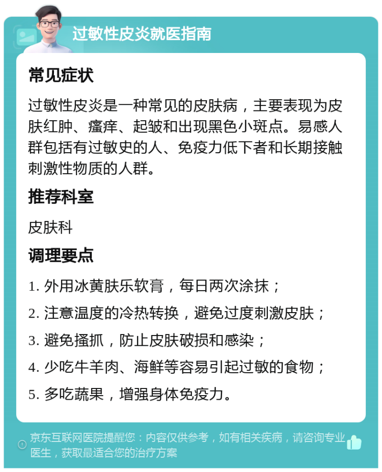 过敏性皮炎就医指南 常见症状 过敏性皮炎是一种常见的皮肤病，主要表现为皮肤红肿、瘙痒、起皱和出现黑色小斑点。易感人群包括有过敏史的人、免疫力低下者和长期接触刺激性物质的人群。 推荐科室 皮肤科 调理要点 1. 外用冰黄肤乐软膏，每日两次涂抹； 2. 注意温度的冷热转换，避免过度刺激皮肤； 3. 避免搔抓，防止皮肤破损和感染； 4. 少吃牛羊肉、海鲜等容易引起过敏的食物； 5. 多吃蔬果，增强身体免疫力。