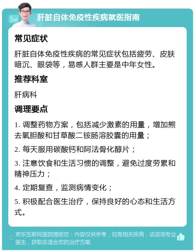 肝脏自体免疫性疾病就医指南 常见症状 肝脏自体免疫性疾病的常见症状包括疲劳、皮肤暗沉、眼袋等，易感人群主要是中年女性。 推荐科室 肝病科 调理要点 1. 调整药物方案，包括减少激素的用量，增加熊去氧胆酸和甘草酸二铵肠溶胶囊的用量； 2. 每天服用碳酸钙和阿法骨化醇片； 3. 注意饮食和生活习惯的调整，避免过度劳累和精神压力； 4. 定期复查，监测病情变化； 5. 积极配合医生治疗，保持良好的心态和生活方式。