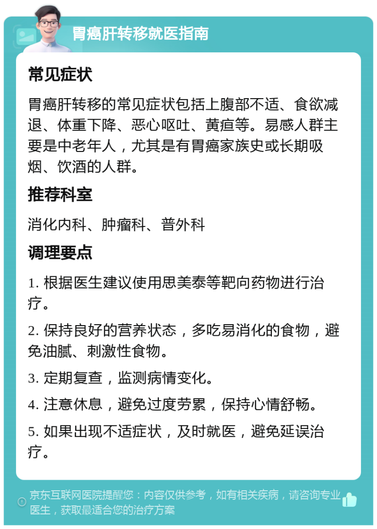 胃癌肝转移就医指南 常见症状 胃癌肝转移的常见症状包括上腹部不适、食欲减退、体重下降、恶心呕吐、黄疸等。易感人群主要是中老年人，尤其是有胃癌家族史或长期吸烟、饮酒的人群。 推荐科室 消化内科、肿瘤科、普外科 调理要点 1. 根据医生建议使用思美泰等靶向药物进行治疗。 2. 保持良好的营养状态，多吃易消化的食物，避免油腻、刺激性食物。 3. 定期复查，监测病情变化。 4. 注意休息，避免过度劳累，保持心情舒畅。 5. 如果出现不适症状，及时就医，避免延误治疗。