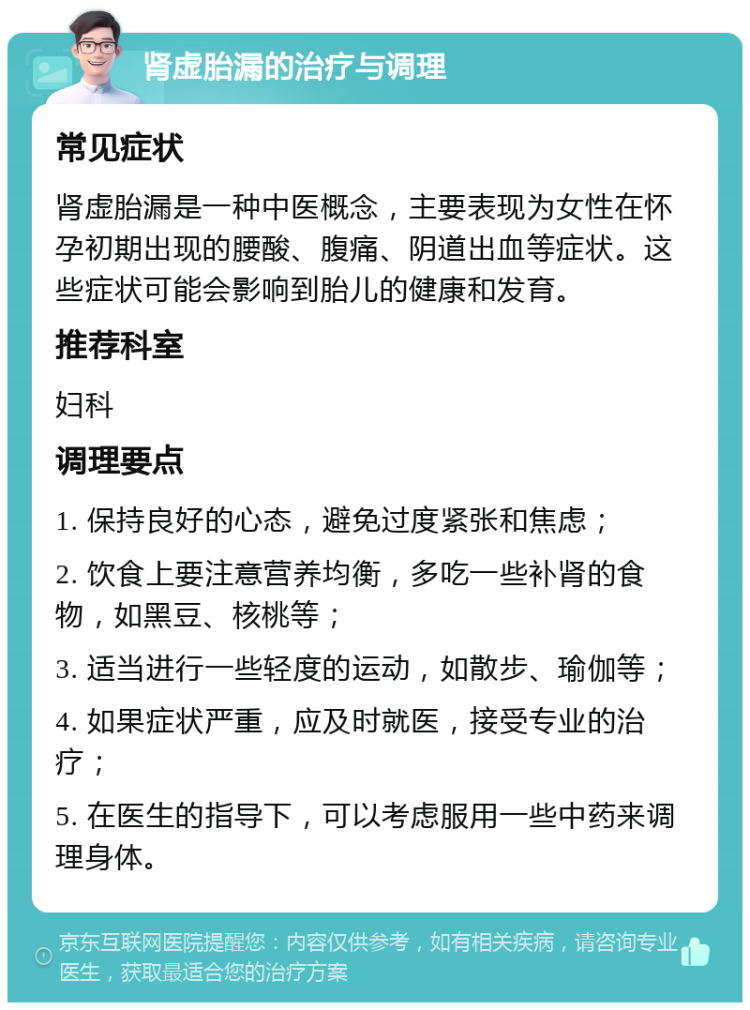 肾虚胎漏的治疗与调理 常见症状 肾虚胎漏是一种中医概念，主要表现为女性在怀孕初期出现的腰酸、腹痛、阴道出血等症状。这些症状可能会影响到胎儿的健康和发育。 推荐科室 妇科 调理要点 1. 保持良好的心态，避免过度紧张和焦虑； 2. 饮食上要注意营养均衡，多吃一些补肾的食物，如黑豆、核桃等； 3. 适当进行一些轻度的运动，如散步、瑜伽等； 4. 如果症状严重，应及时就医，接受专业的治疗； 5. 在医生的指导下，可以考虑服用一些中药来调理身体。