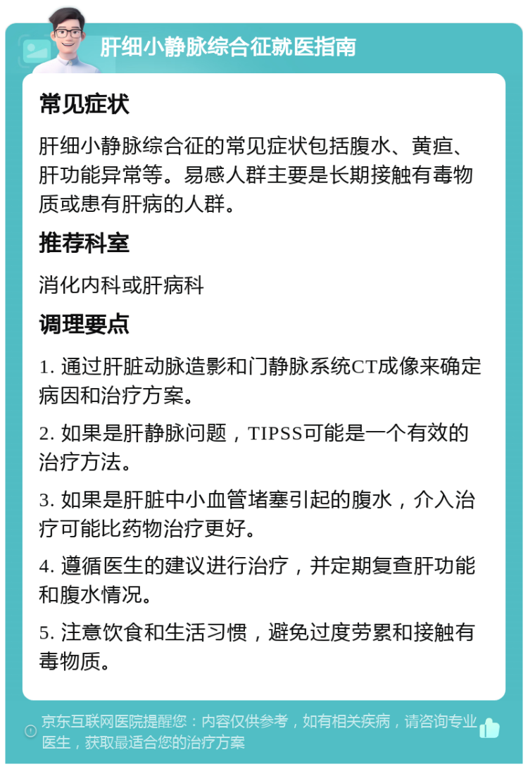 肝细小静脉综合征就医指南 常见症状 肝细小静脉综合征的常见症状包括腹水、黄疸、肝功能异常等。易感人群主要是长期接触有毒物质或患有肝病的人群。 推荐科室 消化内科或肝病科 调理要点 1. 通过肝脏动脉造影和门静脉系统CT成像来确定病因和治疗方案。 2. 如果是肝静脉问题，TIPSS可能是一个有效的治疗方法。 3. 如果是肝脏中小血管堵塞引起的腹水，介入治疗可能比药物治疗更好。 4. 遵循医生的建议进行治疗，并定期复查肝功能和腹水情况。 5. 注意饮食和生活习惯，避免过度劳累和接触有毒物质。