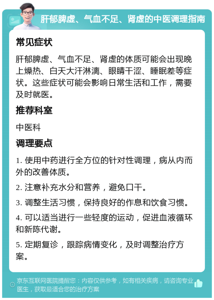 肝郁脾虚、气血不足、肾虚的中医调理指南 常见症状 肝郁脾虚、气血不足、肾虚的体质可能会出现晚上燥热、白天大汗淋漓、眼睛干涩、睡眠差等症状。这些症状可能会影响日常生活和工作，需要及时就医。 推荐科室 中医科 调理要点 1. 使用中药进行全方位的针对性调理，病从内而外的改善体质。 2. 注意补充水分和营养，避免口干。 3. 调整生活习惯，保持良好的作息和饮食习惯。 4. 可以适当进行一些轻度的运动，促进血液循环和新陈代谢。 5. 定期复诊，跟踪病情变化，及时调整治疗方案。