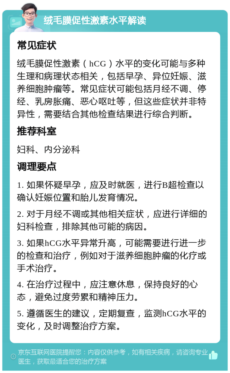 绒毛膜促性激素水平解读 常见症状 绒毛膜促性激素（hCG）水平的变化可能与多种生理和病理状态相关，包括早孕、异位妊娠、滋养细胞肿瘤等。常见症状可能包括月经不调、停经、乳房胀痛、恶心呕吐等，但这些症状并非特异性，需要结合其他检查结果进行综合判断。 推荐科室 妇科、内分泌科 调理要点 1. 如果怀疑早孕，应及时就医，进行B超检查以确认妊娠位置和胎儿发育情况。 2. 对于月经不调或其他相关症状，应进行详细的妇科检查，排除其他可能的病因。 3. 如果hCG水平异常升高，可能需要进行进一步的检查和治疗，例如对于滋养细胞肿瘤的化疗或手术治疗。 4. 在治疗过程中，应注意休息，保持良好的心态，避免过度劳累和精神压力。 5. 遵循医生的建议，定期复查，监测hCG水平的变化，及时调整治疗方案。