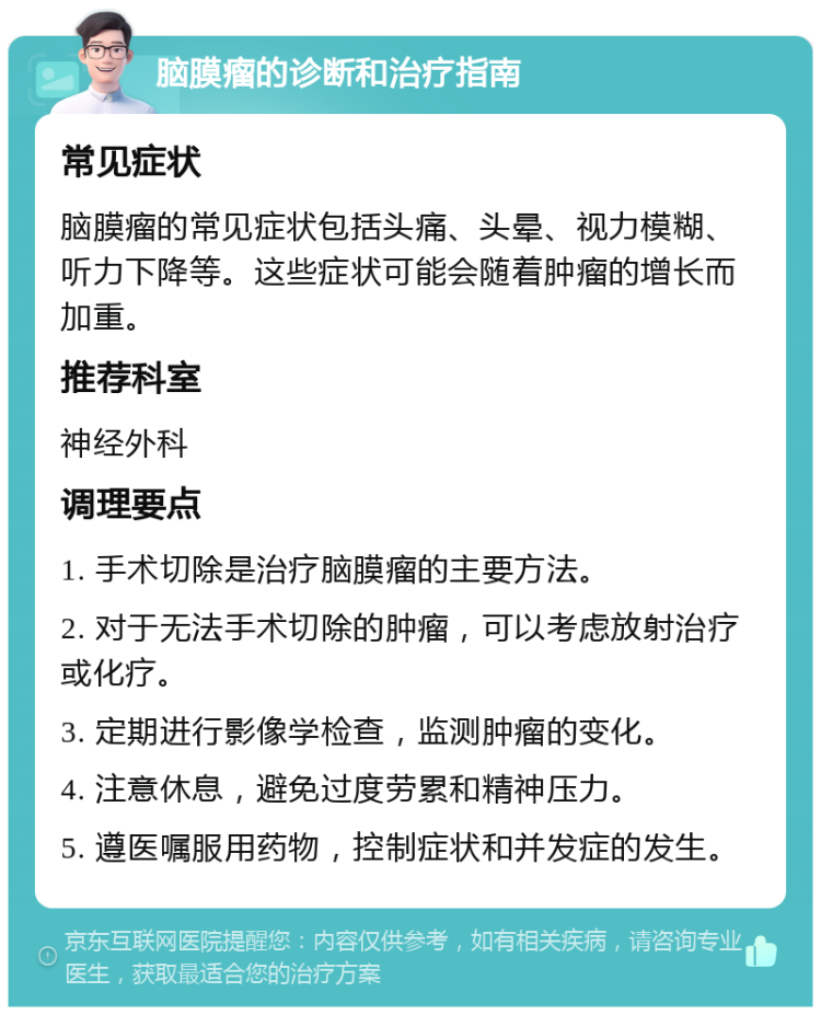 脑膜瘤的诊断和治疗指南 常见症状 脑膜瘤的常见症状包括头痛、头晕、视力模糊、听力下降等。这些症状可能会随着肿瘤的增长而加重。 推荐科室 神经外科 调理要点 1. 手术切除是治疗脑膜瘤的主要方法。 2. 对于无法手术切除的肿瘤，可以考虑放射治疗或化疗。 3. 定期进行影像学检查，监测肿瘤的变化。 4. 注意休息，避免过度劳累和精神压力。 5. 遵医嘱服用药物，控制症状和并发症的发生。