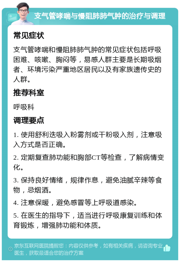 支气管哮喘与慢阻肺肺气肿的治疗与调理 常见症状 支气管哮喘和慢阻肺肺气肿的常见症状包括呼吸困难、咳嗽、胸闷等，易感人群主要是长期吸烟者、环境污染严重地区居民以及有家族遗传史的人群。 推荐科室 呼吸科 调理要点 1. 使用舒利迭吸入粉雾剂或干粉吸入剂，注意吸入方式是否正确。 2. 定期复查肺功能和胸部CT等检查，了解病情变化。 3. 保持良好情绪，规律作息，避免油腻辛辣等食物，忌烟酒。 4. 注意保暖，避免感冒等上呼吸道感染。 5. 在医生的指导下，适当进行呼吸康复训练和体育锻炼，增强肺功能和体质。