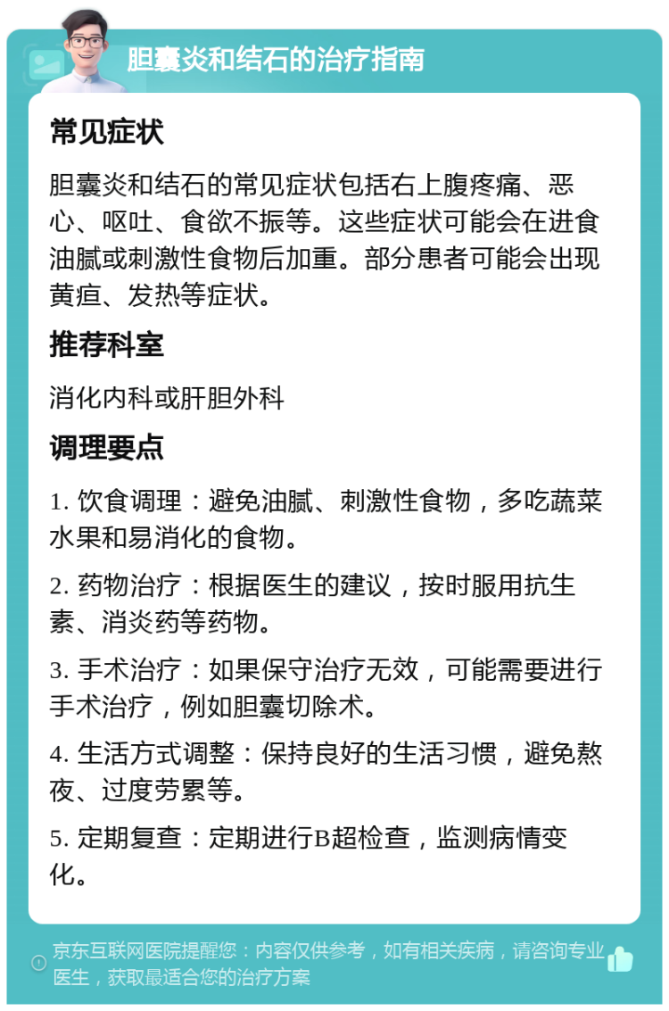 胆囊炎和结石的治疗指南 常见症状 胆囊炎和结石的常见症状包括右上腹疼痛、恶心、呕吐、食欲不振等。这些症状可能会在进食油腻或刺激性食物后加重。部分患者可能会出现黄疸、发热等症状。 推荐科室 消化内科或肝胆外科 调理要点 1. 饮食调理：避免油腻、刺激性食物，多吃蔬菜水果和易消化的食物。 2. 药物治疗：根据医生的建议，按时服用抗生素、消炎药等药物。 3. 手术治疗：如果保守治疗无效，可能需要进行手术治疗，例如胆囊切除术。 4. 生活方式调整：保持良好的生活习惯，避免熬夜、过度劳累等。 5. 定期复查：定期进行B超检查，监测病情变化。