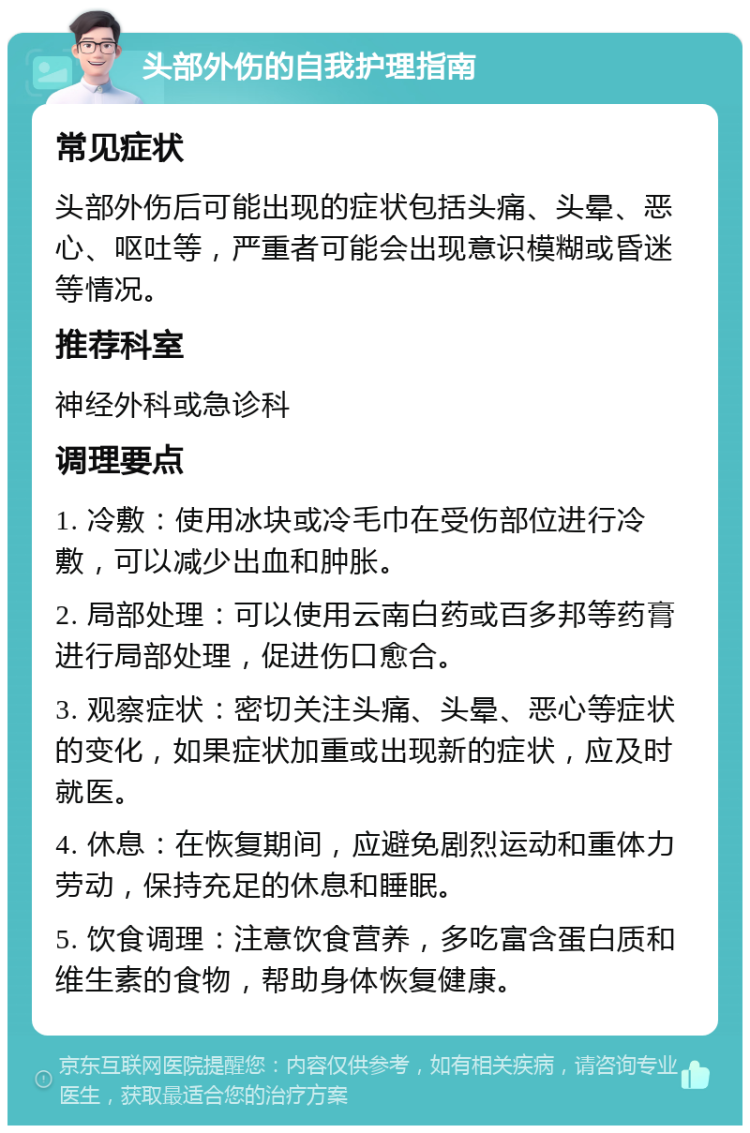 头部外伤的自我护理指南 常见症状 头部外伤后可能出现的症状包括头痛、头晕、恶心、呕吐等，严重者可能会出现意识模糊或昏迷等情况。 推荐科室 神经外科或急诊科 调理要点 1. 冷敷：使用冰块或冷毛巾在受伤部位进行冷敷，可以减少出血和肿胀。 2. 局部处理：可以使用云南白药或百多邦等药膏进行局部处理，促进伤口愈合。 3. 观察症状：密切关注头痛、头晕、恶心等症状的变化，如果症状加重或出现新的症状，应及时就医。 4. 休息：在恢复期间，应避免剧烈运动和重体力劳动，保持充足的休息和睡眠。 5. 饮食调理：注意饮食营养，多吃富含蛋白质和维生素的食物，帮助身体恢复健康。