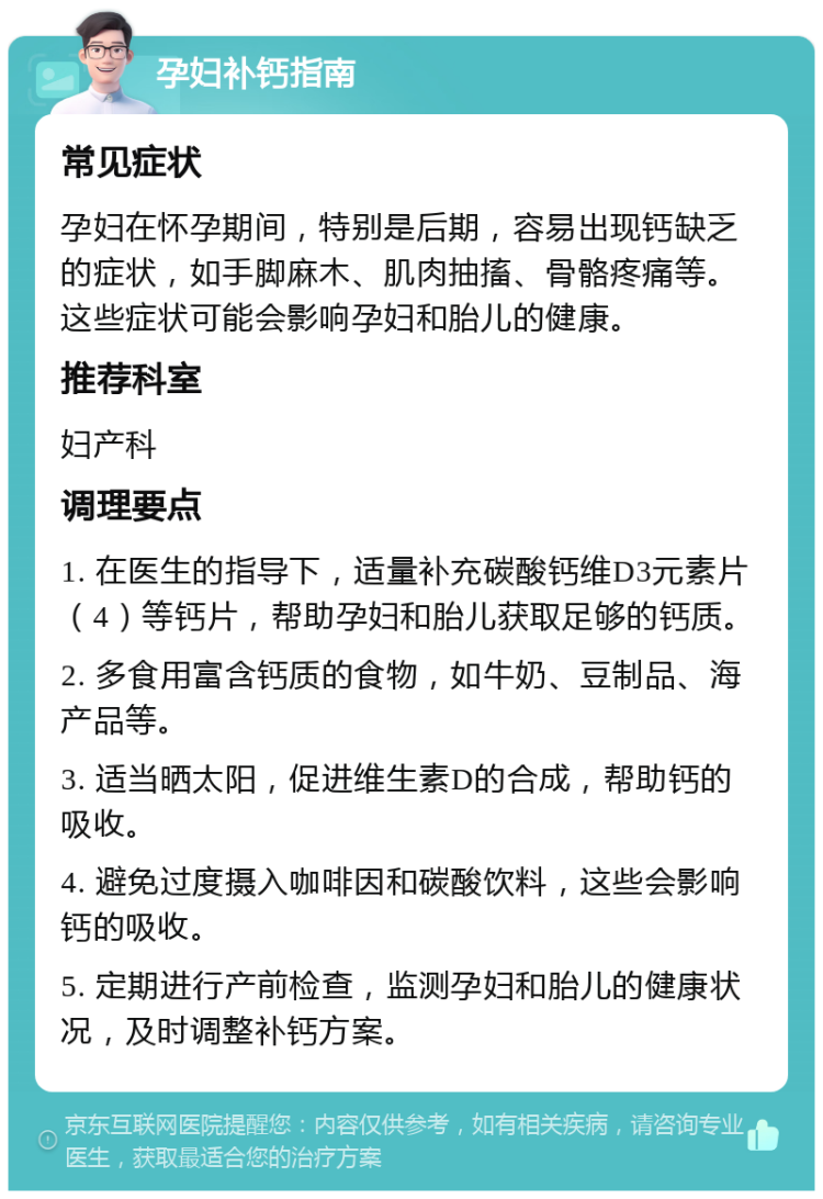 孕妇补钙指南 常见症状 孕妇在怀孕期间，特别是后期，容易出现钙缺乏的症状，如手脚麻木、肌肉抽搐、骨骼疼痛等。这些症状可能会影响孕妇和胎儿的健康。 推荐科室 妇产科 调理要点 1. 在医生的指导下，适量补充碳酸钙维D3元素片（4）等钙片，帮助孕妇和胎儿获取足够的钙质。 2. 多食用富含钙质的食物，如牛奶、豆制品、海产品等。 3. 适当晒太阳，促进维生素D的合成，帮助钙的吸收。 4. 避免过度摄入咖啡因和碳酸饮料，这些会影响钙的吸收。 5. 定期进行产前检查，监测孕妇和胎儿的健康状况，及时调整补钙方案。