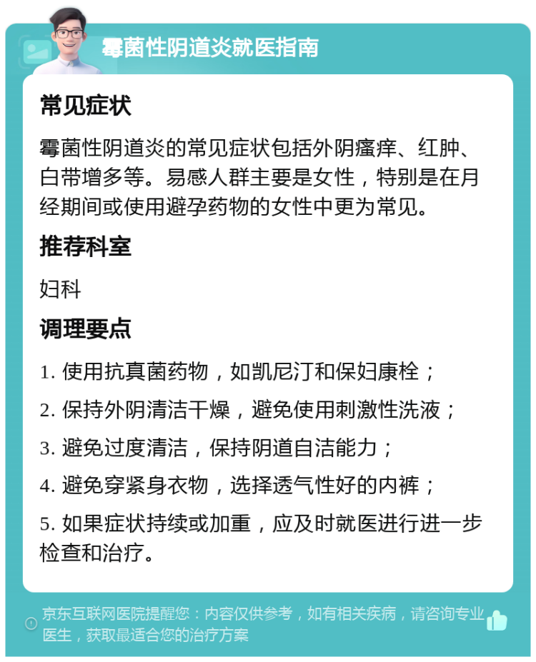 霉菌性阴道炎就医指南 常见症状 霉菌性阴道炎的常见症状包括外阴瘙痒、红肿、白带增多等。易感人群主要是女性，特别是在月经期间或使用避孕药物的女性中更为常见。 推荐科室 妇科 调理要点 1. 使用抗真菌药物，如凯尼汀和保妇康栓； 2. 保持外阴清洁干燥，避免使用刺激性洗液； 3. 避免过度清洁，保持阴道自洁能力； 4. 避免穿紧身衣物，选择透气性好的内裤； 5. 如果症状持续或加重，应及时就医进行进一步检查和治疗。