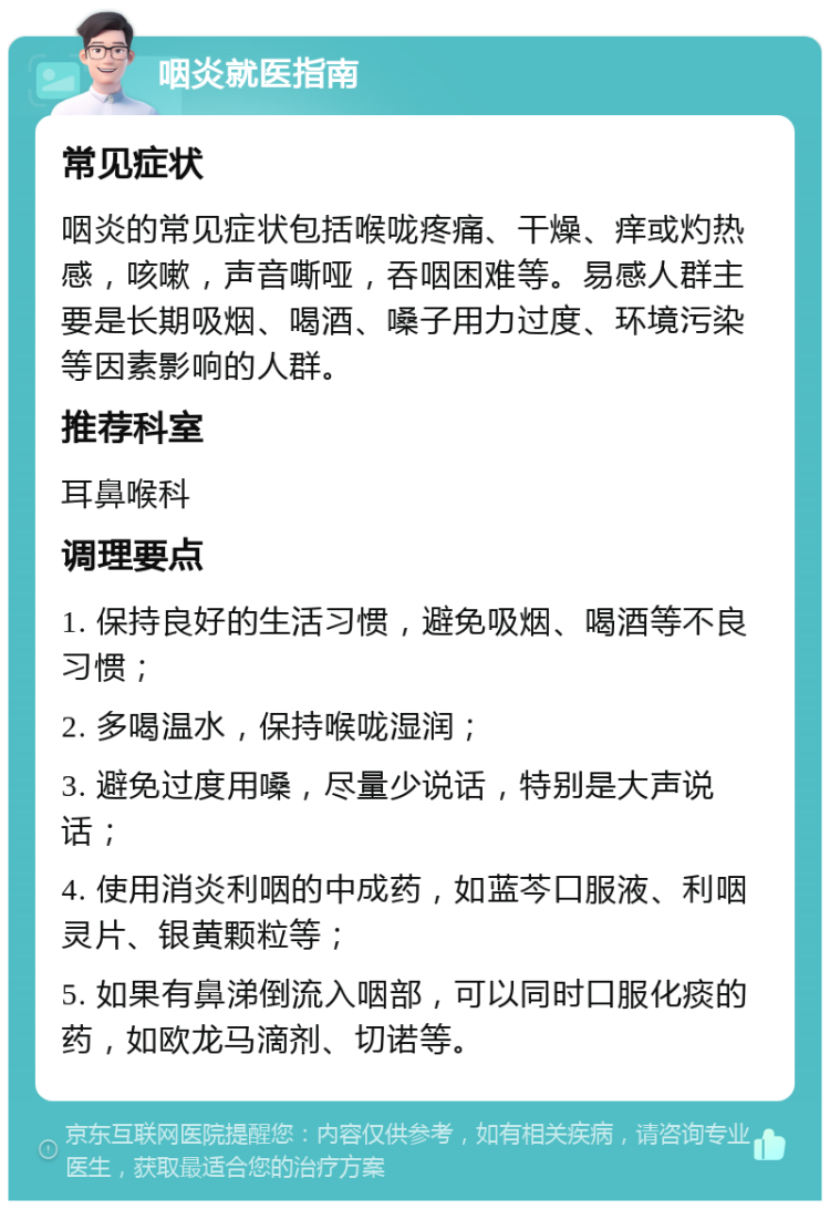 咽炎就医指南 常见症状 咽炎的常见症状包括喉咙疼痛、干燥、痒或灼热感，咳嗽，声音嘶哑，吞咽困难等。易感人群主要是长期吸烟、喝酒、嗓子用力过度、环境污染等因素影响的人群。 推荐科室 耳鼻喉科 调理要点 1. 保持良好的生活习惯，避免吸烟、喝酒等不良习惯； 2. 多喝温水，保持喉咙湿润； 3. 避免过度用嗓，尽量少说话，特别是大声说话； 4. 使用消炎利咽的中成药，如蓝芩口服液、利咽灵片、银黄颗粒等； 5. 如果有鼻涕倒流入咽部，可以同时口服化痰的药，如欧龙马滴剂、切诺等。