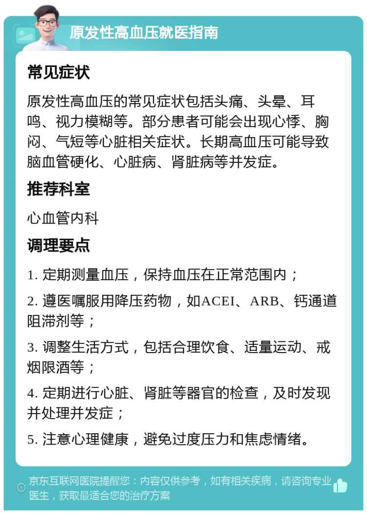 原发性高血压就医指南 常见症状 原发性高血压的常见症状包括头痛、头晕、耳鸣、视力模糊等。部分患者可能会出现心悸、胸闷、气短等心脏相关症状。长期高血压可能导致脑血管硬化、心脏病、肾脏病等并发症。 推荐科室 心血管内科 调理要点 1. 定期测量血压，保持血压在正常范围内； 2. 遵医嘱服用降压药物，如ACEI、ARB、钙通道阻滞剂等； 3. 调整生活方式，包括合理饮食、适量运动、戒烟限酒等； 4. 定期进行心脏、肾脏等器官的检查，及时发现并处理并发症； 5. 注意心理健康，避免过度压力和焦虑情绪。