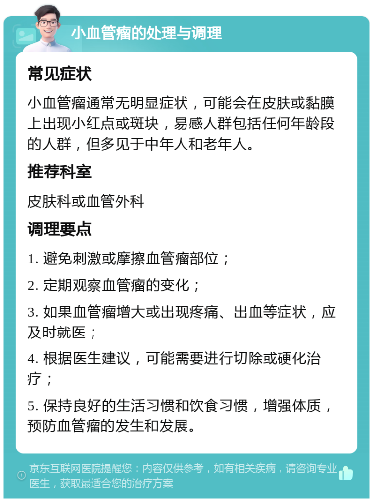 小血管瘤的处理与调理 常见症状 小血管瘤通常无明显症状，可能会在皮肤或黏膜上出现小红点或斑块，易感人群包括任何年龄段的人群，但多见于中年人和老年人。 推荐科室 皮肤科或血管外科 调理要点 1. 避免刺激或摩擦血管瘤部位； 2. 定期观察血管瘤的变化； 3. 如果血管瘤增大或出现疼痛、出血等症状，应及时就医； 4. 根据医生建议，可能需要进行切除或硬化治疗； 5. 保持良好的生活习惯和饮食习惯，增强体质，预防血管瘤的发生和发展。