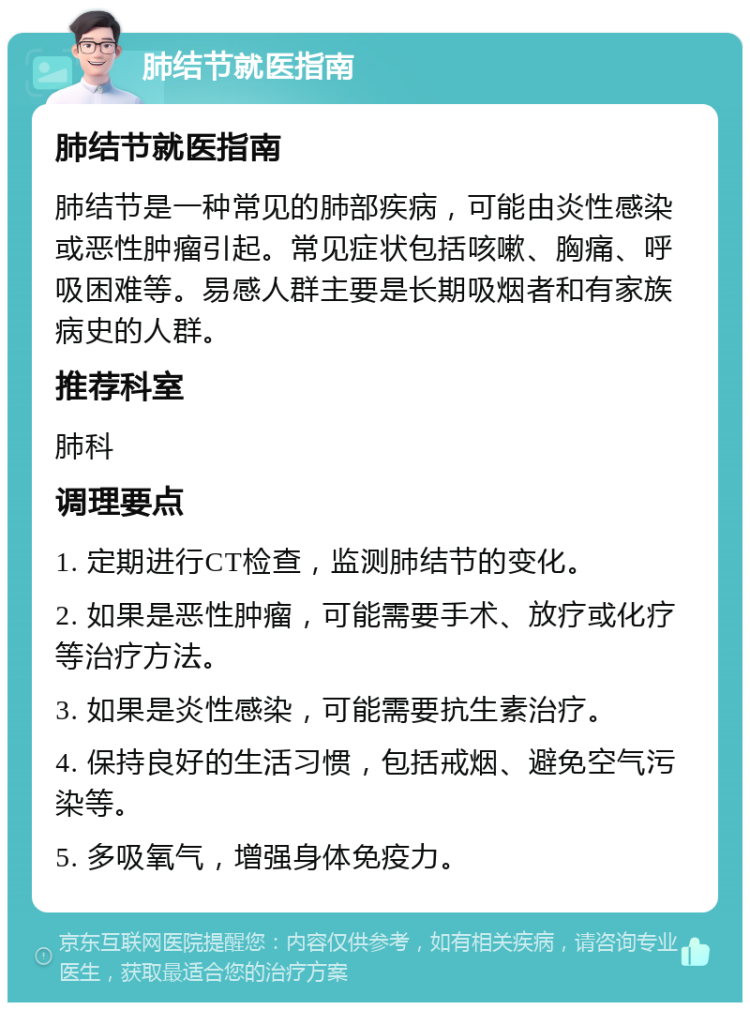 肺结节就医指南 肺结节就医指南 肺结节是一种常见的肺部疾病，可能由炎性感染或恶性肿瘤引起。常见症状包括咳嗽、胸痛、呼吸困难等。易感人群主要是长期吸烟者和有家族病史的人群。 推荐科室 肺科 调理要点 1. 定期进行CT检查，监测肺结节的变化。 2. 如果是恶性肿瘤，可能需要手术、放疗或化疗等治疗方法。 3. 如果是炎性感染，可能需要抗生素治疗。 4. 保持良好的生活习惯，包括戒烟、避免空气污染等。 5. 多吸氧气，增强身体免疫力。