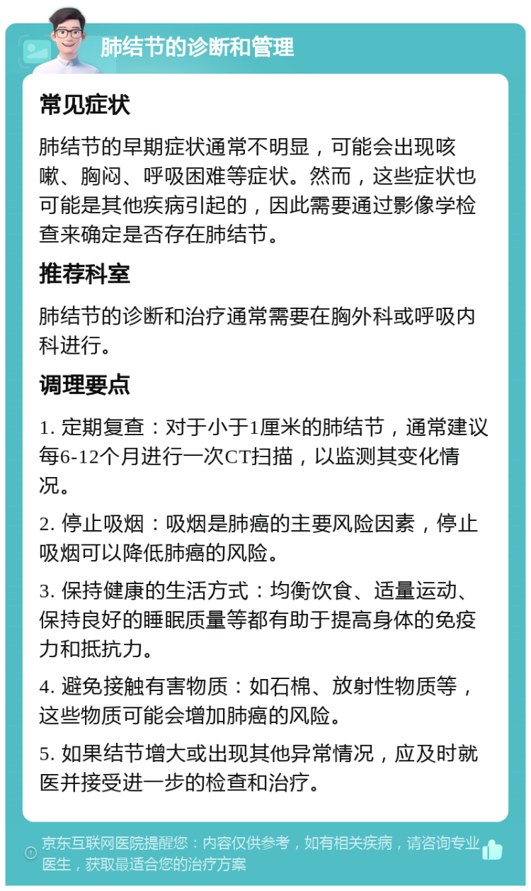 肺结节的诊断和管理 常见症状 肺结节的早期症状通常不明显，可能会出现咳嗽、胸闷、呼吸困难等症状。然而，这些症状也可能是其他疾病引起的，因此需要通过影像学检查来确定是否存在肺结节。 推荐科室 肺结节的诊断和治疗通常需要在胸外科或呼吸内科进行。 调理要点 1. 定期复查：对于小于1厘米的肺结节，通常建议每6-12个月进行一次CT扫描，以监测其变化情况。 2. 停止吸烟：吸烟是肺癌的主要风险因素，停止吸烟可以降低肺癌的风险。 3. 保持健康的生活方式：均衡饮食、适量运动、保持良好的睡眠质量等都有助于提高身体的免疫力和抵抗力。 4. 避免接触有害物质：如石棉、放射性物质等，这些物质可能会增加肺癌的风险。 5. 如果结节增大或出现其他异常情况，应及时就医并接受进一步的检查和治疗。