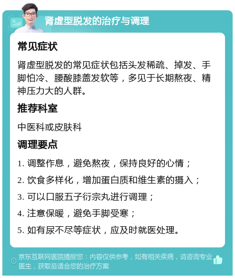 肾虚型脱发的治疗与调理 常见症状 肾虚型脱发的常见症状包括头发稀疏、掉发、手脚怕冷、腰酸膝盖发软等，多见于长期熬夜、精神压力大的人群。 推荐科室 中医科或皮肤科 调理要点 1. 调整作息，避免熬夜，保持良好的心情； 2. 饮食多样化，增加蛋白质和维生素的摄入； 3. 可以口服五子衍宗丸进行调理； 4. 注意保暖，避免手脚受寒； 5. 如有尿不尽等症状，应及时就医处理。