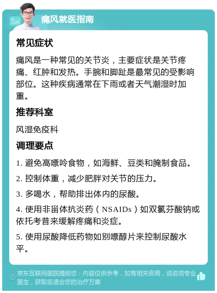 痛风就医指南 常见症状 痛风是一种常见的关节炎，主要症状是关节疼痛、红肿和发热。手腕和脚趾是最常见的受影响部位。这种疾病通常在下雨或者天气潮湿时加重。 推荐科室 风湿免疫科 调理要点 1. 避免高嘌呤食物，如海鲜、豆类和腌制食品。 2. 控制体重，减少肥胖对关节的压力。 3. 多喝水，帮助排出体内的尿酸。 4. 使用非甾体抗炎药（NSAIDs）如双氯芬酸钠或依托考昔来缓解疼痛和炎症。 5. 使用尿酸降低药物如别嘌醇片来控制尿酸水平。