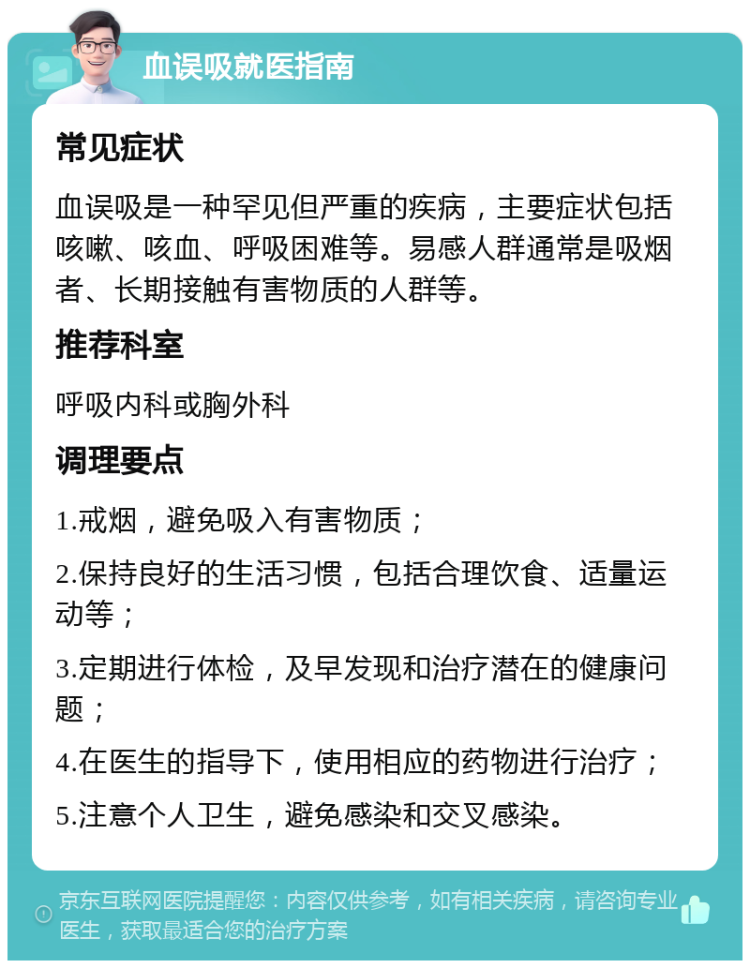 血误吸就医指南 常见症状 血误吸是一种罕见但严重的疾病，主要症状包括咳嗽、咳血、呼吸困难等。易感人群通常是吸烟者、长期接触有害物质的人群等。 推荐科室 呼吸内科或胸外科 调理要点 1.戒烟，避免吸入有害物质； 2.保持良好的生活习惯，包括合理饮食、适量运动等； 3.定期进行体检，及早发现和治疗潜在的健康问题； 4.在医生的指导下，使用相应的药物进行治疗； 5.注意个人卫生，避免感染和交叉感染。