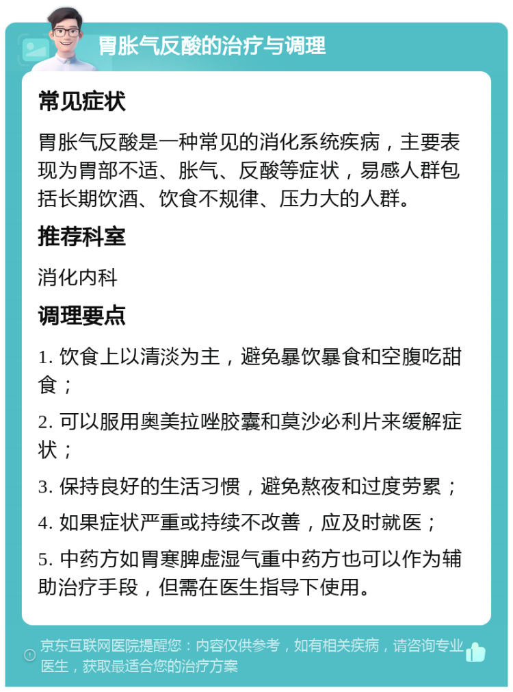 胃胀气反酸的治疗与调理 常见症状 胃胀气反酸是一种常见的消化系统疾病，主要表现为胃部不适、胀气、反酸等症状，易感人群包括长期饮酒、饮食不规律、压力大的人群。 推荐科室 消化内科 调理要点 1. 饮食上以清淡为主，避免暴饮暴食和空腹吃甜食； 2. 可以服用奥美拉唑胶囊和莫沙必利片来缓解症状； 3. 保持良好的生活习惯，避免熬夜和过度劳累； 4. 如果症状严重或持续不改善，应及时就医； 5. 中药方如胃寒脾虚湿气重中药方也可以作为辅助治疗手段，但需在医生指导下使用。