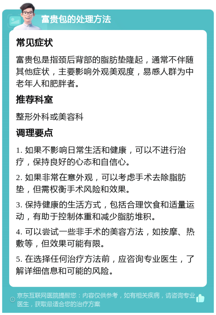 富贵包的处理方法 常见症状 富贵包是指颈后背部的脂肪垫隆起，通常不伴随其他症状，主要影响外观美观度，易感人群为中老年人和肥胖者。 推荐科室 整形外科或美容科 调理要点 1. 如果不影响日常生活和健康，可以不进行治疗，保持良好的心态和自信心。 2. 如果非常在意外观，可以考虑手术去除脂肪垫，但需权衡手术风险和效果。 3. 保持健康的生活方式，包括合理饮食和适量运动，有助于控制体重和减少脂肪堆积。 4. 可以尝试一些非手术的美容方法，如按摩、热敷等，但效果可能有限。 5. 在选择任何治疗方法前，应咨询专业医生，了解详细信息和可能的风险。