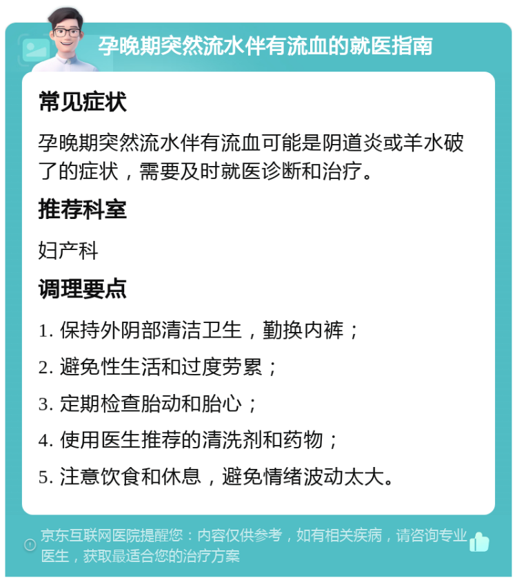 孕晚期突然流水伴有流血的就医指南 常见症状 孕晚期突然流水伴有流血可能是阴道炎或羊水破了的症状，需要及时就医诊断和治疗。 推荐科室 妇产科 调理要点 1. 保持外阴部清洁卫生，勤换内裤； 2. 避免性生活和过度劳累； 3. 定期检查胎动和胎心； 4. 使用医生推荐的清洗剂和药物； 5. 注意饮食和休息，避免情绪波动太大。