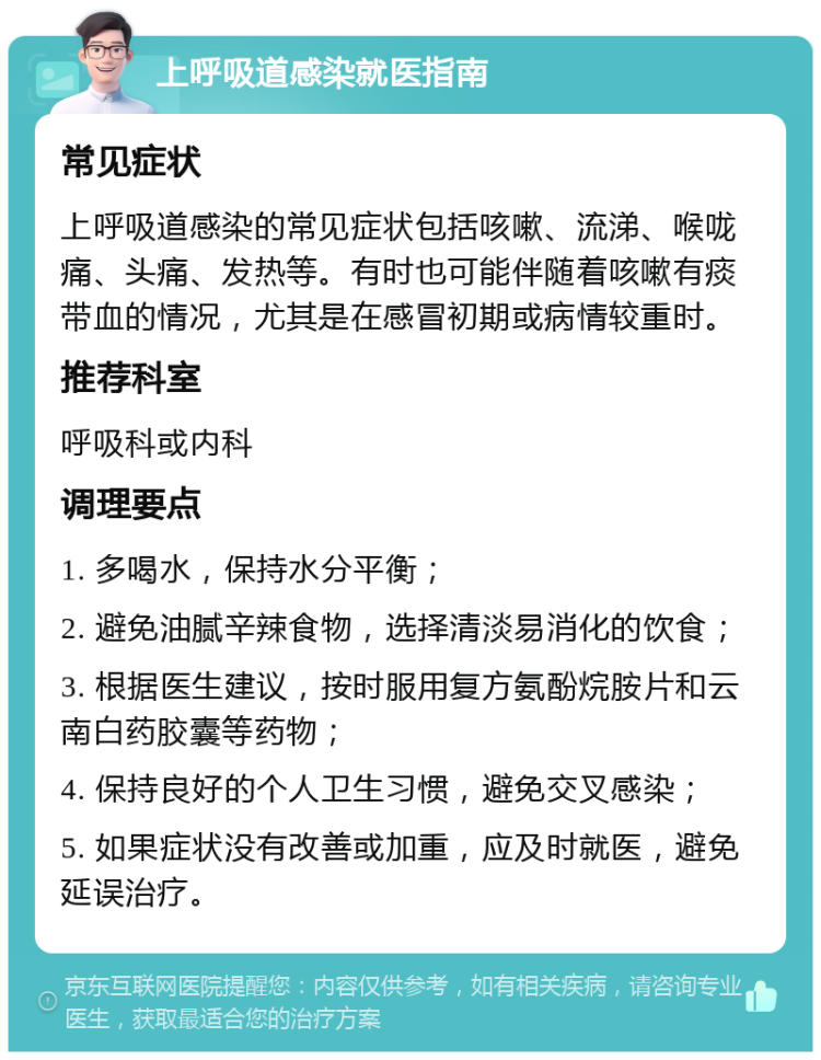 上呼吸道感染就医指南 常见症状 上呼吸道感染的常见症状包括咳嗽、流涕、喉咙痛、头痛、发热等。有时也可能伴随着咳嗽有痰带血的情况，尤其是在感冒初期或病情较重时。 推荐科室 呼吸科或内科 调理要点 1. 多喝水，保持水分平衡； 2. 避免油腻辛辣食物，选择清淡易消化的饮食； 3. 根据医生建议，按时服用复方氨酚烷胺片和云南白药胶囊等药物； 4. 保持良好的个人卫生习惯，避免交叉感染； 5. 如果症状没有改善或加重，应及时就医，避免延误治疗。