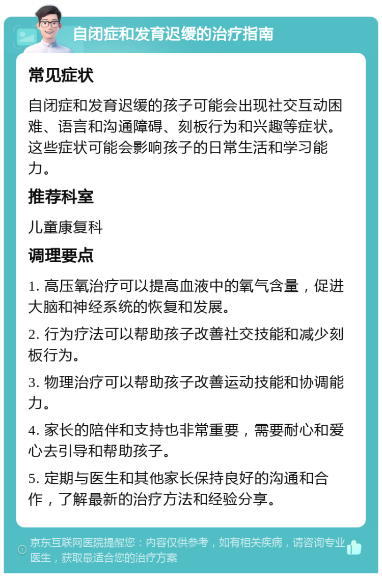 自闭症和发育迟缓的治疗指南 常见症状 自闭症和发育迟缓的孩子可能会出现社交互动困难、语言和沟通障碍、刻板行为和兴趣等症状。这些症状可能会影响孩子的日常生活和学习能力。 推荐科室 儿童康复科 调理要点 1. 高压氧治疗可以提高血液中的氧气含量，促进大脑和神经系统的恢复和发展。 2. 行为疗法可以帮助孩子改善社交技能和减少刻板行为。 3. 物理治疗可以帮助孩子改善运动技能和协调能力。 4. 家长的陪伴和支持也非常重要，需要耐心和爱心去引导和帮助孩子。 5. 定期与医生和其他家长保持良好的沟通和合作，了解最新的治疗方法和经验分享。