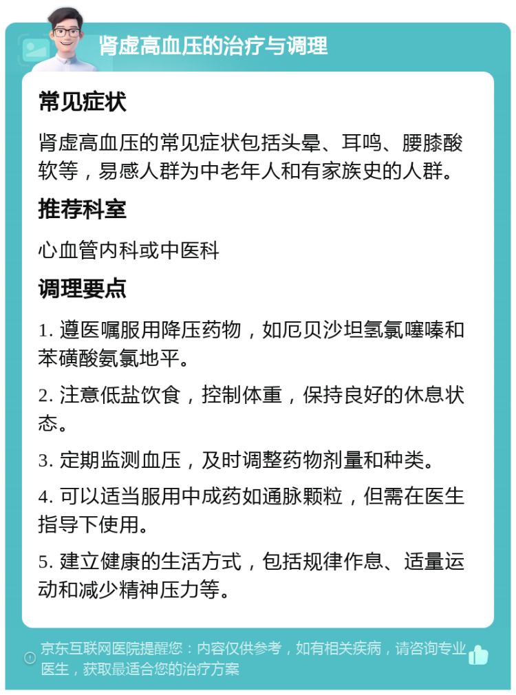 肾虚高血压的治疗与调理 常见症状 肾虚高血压的常见症状包括头晕、耳鸣、腰膝酸软等，易感人群为中老年人和有家族史的人群。 推荐科室 心血管内科或中医科 调理要点 1. 遵医嘱服用降压药物，如厄贝沙坦氢氯噻嗪和苯磺酸氨氯地平。 2. 注意低盐饮食，控制体重，保持良好的休息状态。 3. 定期监测血压，及时调整药物剂量和种类。 4. 可以适当服用中成药如通脉颗粒，但需在医生指导下使用。 5. 建立健康的生活方式，包括规律作息、适量运动和减少精神压力等。