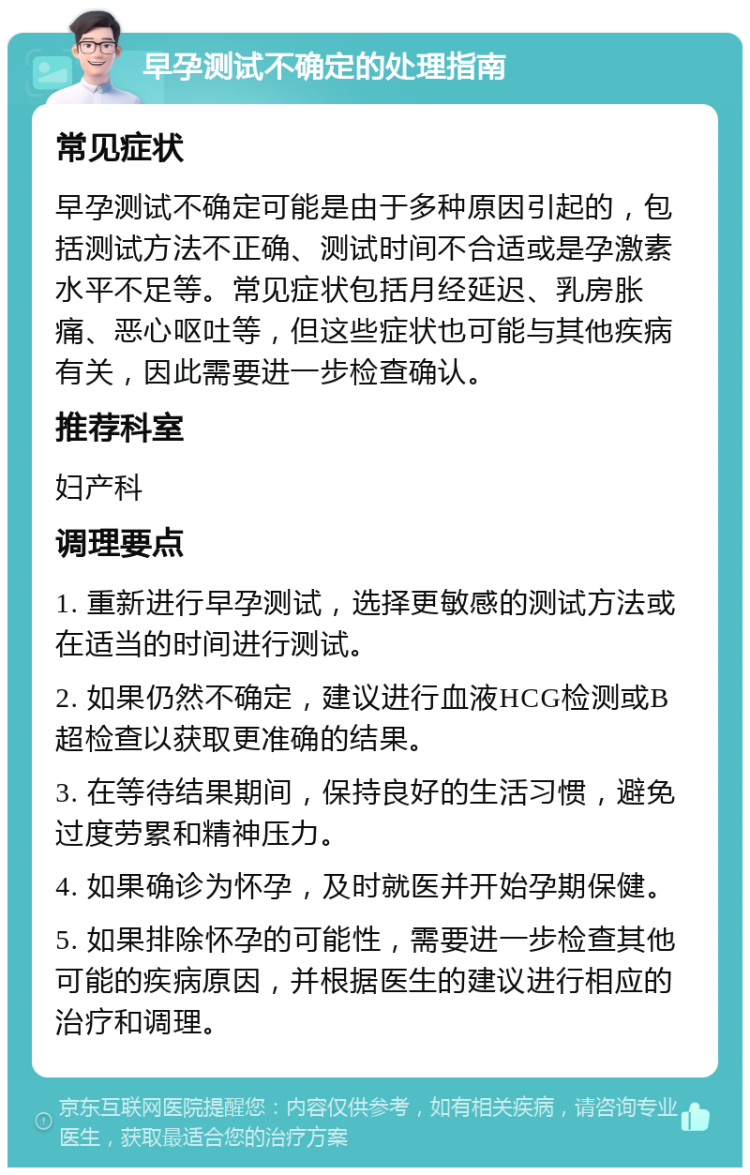 早孕测试不确定的处理指南 常见症状 早孕测试不确定可能是由于多种原因引起的，包括测试方法不正确、测试时间不合适或是孕激素水平不足等。常见症状包括月经延迟、乳房胀痛、恶心呕吐等，但这些症状也可能与其他疾病有关，因此需要进一步检查确认。 推荐科室 妇产科 调理要点 1. 重新进行早孕测试，选择更敏感的测试方法或在适当的时间进行测试。 2. 如果仍然不确定，建议进行血液HCG检测或B超检查以获取更准确的结果。 3. 在等待结果期间，保持良好的生活习惯，避免过度劳累和精神压力。 4. 如果确诊为怀孕，及时就医并开始孕期保健。 5. 如果排除怀孕的可能性，需要进一步检查其他可能的疾病原因，并根据医生的建议进行相应的治疗和调理。