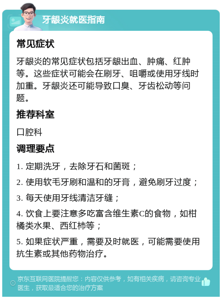 牙龈炎就医指南 常见症状 牙龈炎的常见症状包括牙龈出血、肿痛、红肿等。这些症状可能会在刷牙、咀嚼或使用牙线时加重。牙龈炎还可能导致口臭、牙齿松动等问题。 推荐科室 口腔科 调理要点 1. 定期洗牙，去除牙石和菌斑； 2. 使用软毛牙刷和温和的牙膏，避免刷牙过度； 3. 每天使用牙线清洁牙缝； 4. 饮食上要注意多吃富含维生素C的食物，如柑橘类水果、西红柿等； 5. 如果症状严重，需要及时就医，可能需要使用抗生素或其他药物治疗。