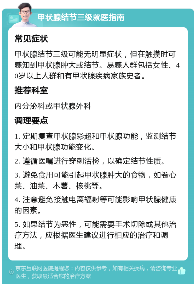 甲状腺结节三级就医指南 常见症状 甲状腺结节三级可能无明显症状，但在触摸时可感知到甲状腺肿大或结节。易感人群包括女性、40岁以上人群和有甲状腺疾病家族史者。 推荐科室 内分泌科或甲状腺外科 调理要点 1. 定期复查甲状腺彩超和甲状腺功能，监测结节大小和甲状腺功能变化。 2. 遵循医嘱进行穿刺活检，以确定结节性质。 3. 避免食用可能引起甲状腺肿大的食物，如卷心菜、油菜、木薯、核桃等。 4. 注意避免接触电离辐射等可能影响甲状腺健康的因素。 5. 如果结节为恶性，可能需要手术切除或其他治疗方法，应根据医生建议进行相应的治疗和调理。