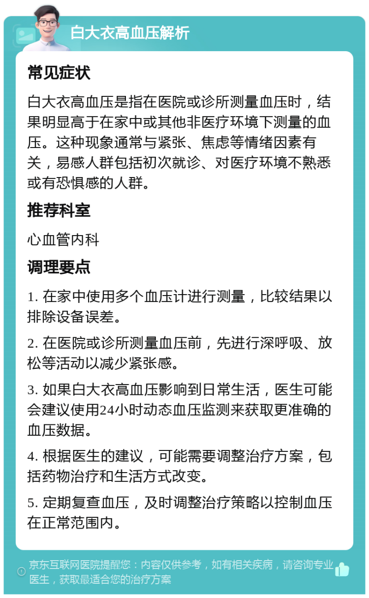 白大衣高血压解析 常见症状 白大衣高血压是指在医院或诊所测量血压时，结果明显高于在家中或其他非医疗环境下测量的血压。这种现象通常与紧张、焦虑等情绪因素有关，易感人群包括初次就诊、对医疗环境不熟悉或有恐惧感的人群。 推荐科室 心血管内科 调理要点 1. 在家中使用多个血压计进行测量，比较结果以排除设备误差。 2. 在医院或诊所测量血压前，先进行深呼吸、放松等活动以减少紧张感。 3. 如果白大衣高血压影响到日常生活，医生可能会建议使用24小时动态血压监测来获取更准确的血压数据。 4. 根据医生的建议，可能需要调整治疗方案，包括药物治疗和生活方式改变。 5. 定期复查血压，及时调整治疗策略以控制血压在正常范围内。