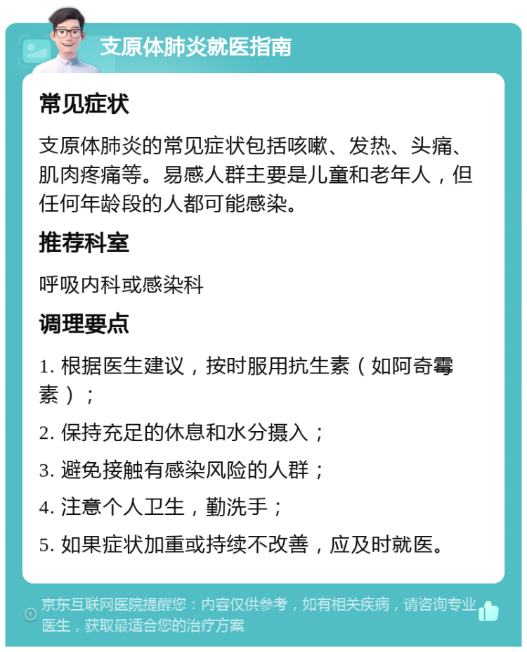 支原体肺炎就医指南 常见症状 支原体肺炎的常见症状包括咳嗽、发热、头痛、肌肉疼痛等。易感人群主要是儿童和老年人，但任何年龄段的人都可能感染。 推荐科室 呼吸内科或感染科 调理要点 1. 根据医生建议，按时服用抗生素（如阿奇霉素）； 2. 保持充足的休息和水分摄入； 3. 避免接触有感染风险的人群； 4. 注意个人卫生，勤洗手； 5. 如果症状加重或持续不改善，应及时就医。