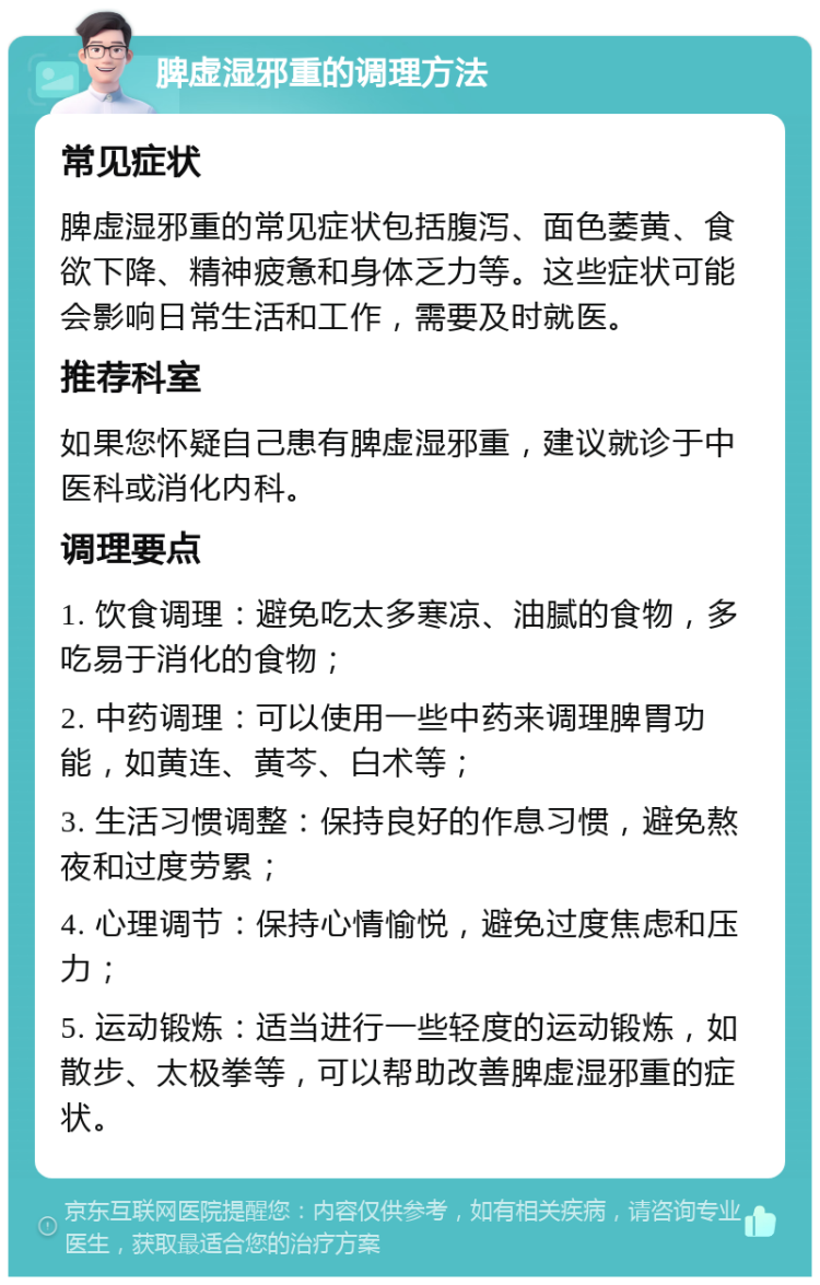 脾虚湿邪重的调理方法 常见症状 脾虚湿邪重的常见症状包括腹泻、面色萎黄、食欲下降、精神疲惫和身体乏力等。这些症状可能会影响日常生活和工作，需要及时就医。 推荐科室 如果您怀疑自己患有脾虚湿邪重，建议就诊于中医科或消化内科。 调理要点 1. 饮食调理：避免吃太多寒凉、油腻的食物，多吃易于消化的食物； 2. 中药调理：可以使用一些中药来调理脾胃功能，如黄连、黄芩、白术等； 3. 生活习惯调整：保持良好的作息习惯，避免熬夜和过度劳累； 4. 心理调节：保持心情愉悦，避免过度焦虑和压力； 5. 运动锻炼：适当进行一些轻度的运动锻炼，如散步、太极拳等，可以帮助改善脾虚湿邪重的症状。