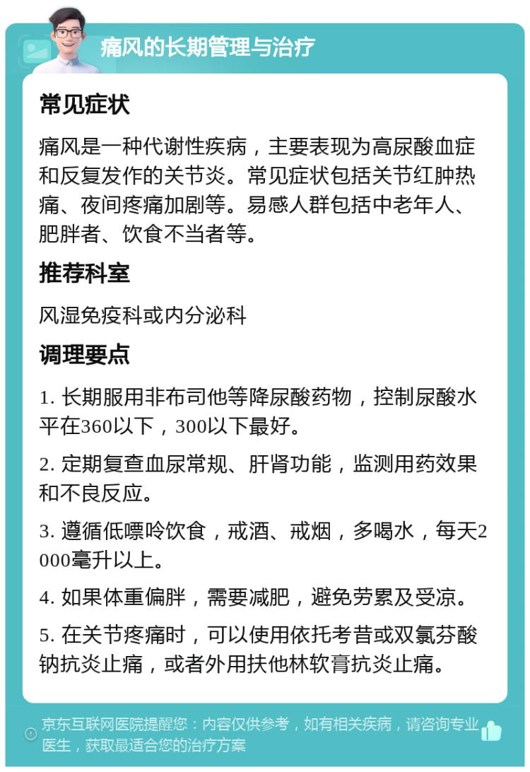 痛风的长期管理与治疗 常见症状 痛风是一种代谢性疾病，主要表现为高尿酸血症和反复发作的关节炎。常见症状包括关节红肿热痛、夜间疼痛加剧等。易感人群包括中老年人、肥胖者、饮食不当者等。 推荐科室 风湿免疫科或内分泌科 调理要点 1. 长期服用非布司他等降尿酸药物，控制尿酸水平在360以下，300以下最好。 2. 定期复查血尿常规、肝肾功能，监测用药效果和不良反应。 3. 遵循低嘌呤饮食，戒酒、戒烟，多喝水，每天2000毫升以上。 4. 如果体重偏胖，需要减肥，避免劳累及受凉。 5. 在关节疼痛时，可以使用依托考昔或双氯芬酸钠抗炎止痛，或者外用扶他林软膏抗炎止痛。