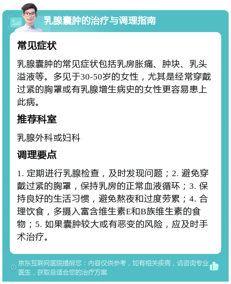 乳腺囊肿的治疗与调理指南 常见症状 乳腺囊肿的常见症状包括乳房胀痛、肿块、乳头溢液等。多见于30-50岁的女性，尤其是经常穿戴过紧的胸罩或有乳腺增生病史的女性更容易患上此病。 推荐科室 乳腺外科或妇科 调理要点 1. 定期进行乳腺检查，及时发现问题；2. 避免穿戴过紧的胸罩，保持乳房的正常血液循环；3. 保持良好的生活习惯，避免熬夜和过度劳累；4. 合理饮食，多摄入富含维生素E和B族维生素的食物；5. 如果囊肿较大或有恶变的风险，应及时手术治疗。