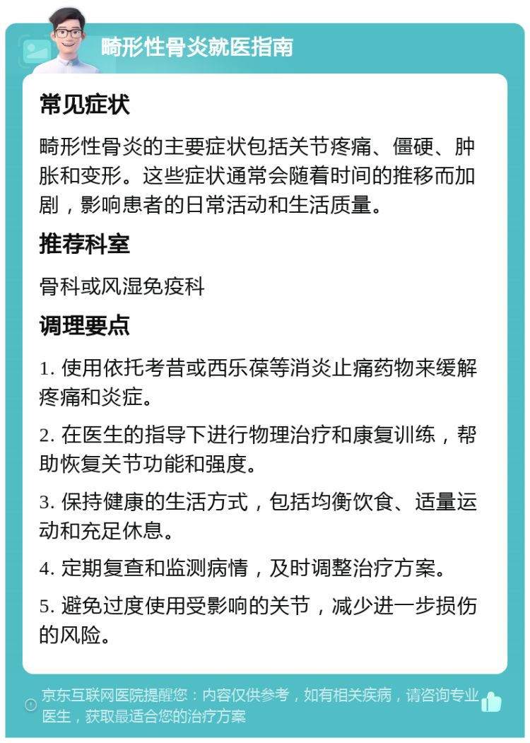 畸形性骨炎就医指南 常见症状 畸形性骨炎的主要症状包括关节疼痛、僵硬、肿胀和变形。这些症状通常会随着时间的推移而加剧，影响患者的日常活动和生活质量。 推荐科室 骨科或风湿免疫科 调理要点 1. 使用依托考昔或西乐葆等消炎止痛药物来缓解疼痛和炎症。 2. 在医生的指导下进行物理治疗和康复训练，帮助恢复关节功能和强度。 3. 保持健康的生活方式，包括均衡饮食、适量运动和充足休息。 4. 定期复查和监测病情，及时调整治疗方案。 5. 避免过度使用受影响的关节，减少进一步损伤的风险。