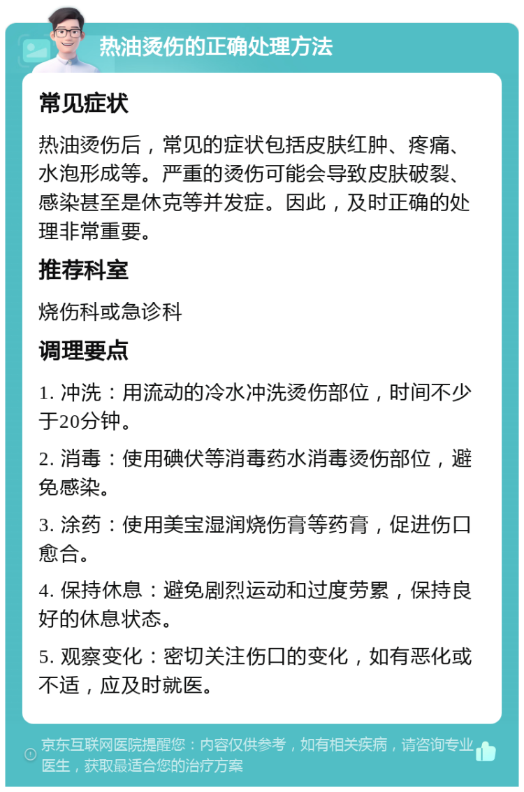 热油烫伤的正确处理方法 常见症状 热油烫伤后，常见的症状包括皮肤红肿、疼痛、水泡形成等。严重的烫伤可能会导致皮肤破裂、感染甚至是休克等并发症。因此，及时正确的处理非常重要。 推荐科室 烧伤科或急诊科 调理要点 1. 冲洗：用流动的冷水冲洗烫伤部位，时间不少于20分钟。 2. 消毒：使用碘伏等消毒药水消毒烫伤部位，避免感染。 3. 涂药：使用美宝湿润烧伤膏等药膏，促进伤口愈合。 4. 保持休息：避免剧烈运动和过度劳累，保持良好的休息状态。 5. 观察变化：密切关注伤口的变化，如有恶化或不适，应及时就医。