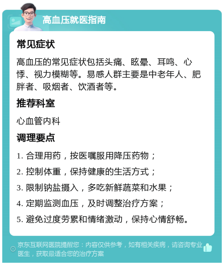 高血压就医指南 常见症状 高血压的常见症状包括头痛、眩晕、耳鸣、心悸、视力模糊等。易感人群主要是中老年人、肥胖者、吸烟者、饮酒者等。 推荐科室 心血管内科 调理要点 1. 合理用药，按医嘱服用降压药物； 2. 控制体重，保持健康的生活方式； 3. 限制钠盐摄入，多吃新鲜蔬菜和水果； 4. 定期监测血压，及时调整治疗方案； 5. 避免过度劳累和情绪激动，保持心情舒畅。