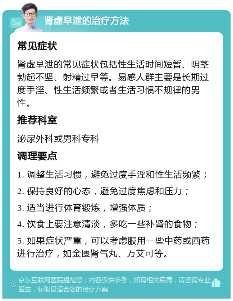 肾虚早泄的治疗方法 常见症状 肾虚早泄的常见症状包括性生活时间短暂、阴茎勃起不坚、射精过早等。易感人群主要是长期过度手淫、性生活频繁或者生活习惯不规律的男性。 推荐科室 泌尿外科或男科专科 调理要点 1. 调整生活习惯，避免过度手淫和性生活频繁； 2. 保持良好的心态，避免过度焦虑和压力； 3. 适当进行体育锻炼，增强体质； 4. 饮食上要注意清淡，多吃一些补肾的食物； 5. 如果症状严重，可以考虑服用一些中药或西药进行治疗，如金匮肾气丸、万艾可等。