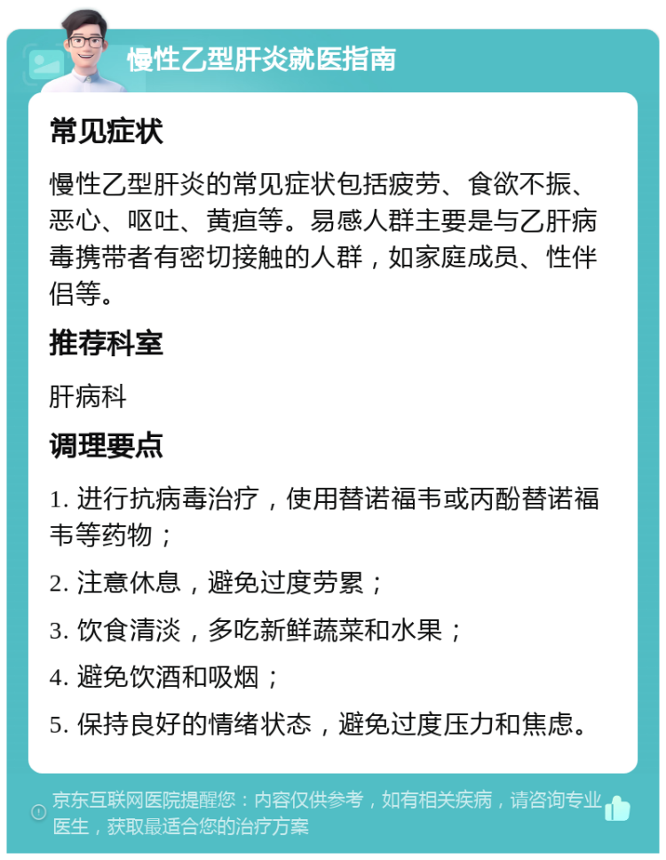 慢性乙型肝炎就医指南 常见症状 慢性乙型肝炎的常见症状包括疲劳、食欲不振、恶心、呕吐、黄疸等。易感人群主要是与乙肝病毒携带者有密切接触的人群，如家庭成员、性伴侣等。 推荐科室 肝病科 调理要点 1. 进行抗病毒治疗，使用替诺福韦或丙酚替诺福韦等药物； 2. 注意休息，避免过度劳累； 3. 饮食清淡，多吃新鲜蔬菜和水果； 4. 避免饮酒和吸烟； 5. 保持良好的情绪状态，避免过度压力和焦虑。