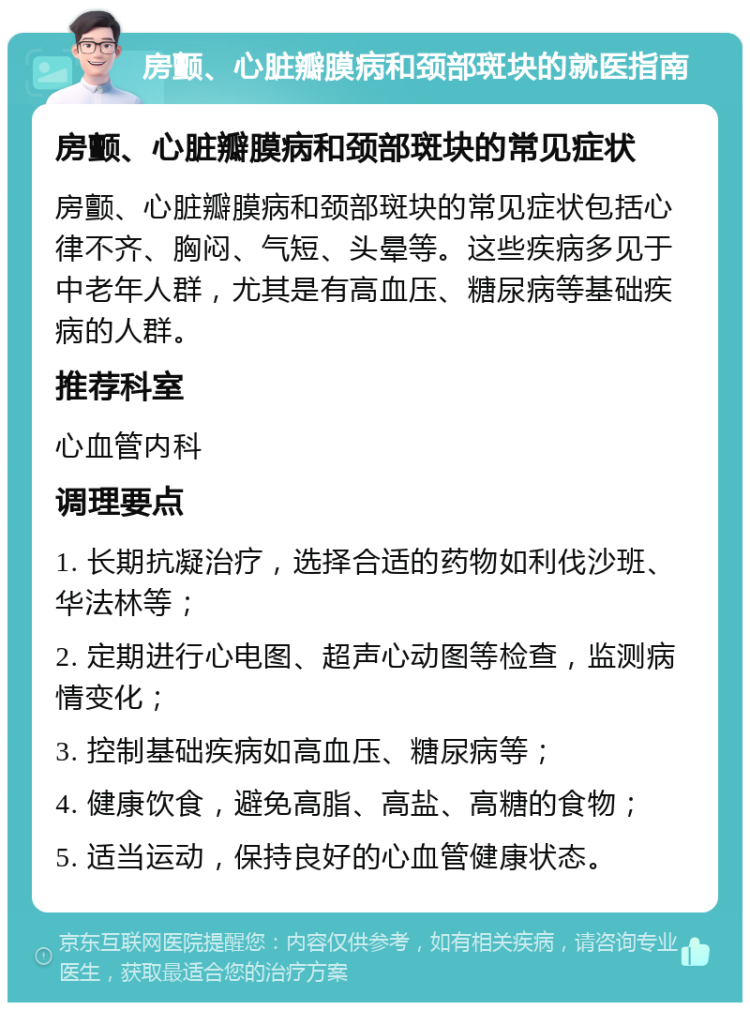 房颤、心脏瓣膜病和颈部斑块的就医指南 房颤、心脏瓣膜病和颈部斑块的常见症状 房颤、心脏瓣膜病和颈部斑块的常见症状包括心律不齐、胸闷、气短、头晕等。这些疾病多见于中老年人群，尤其是有高血压、糖尿病等基础疾病的人群。 推荐科室 心血管内科 调理要点 1. 长期抗凝治疗，选择合适的药物如利伐沙班、华法林等； 2. 定期进行心电图、超声心动图等检查，监测病情变化； 3. 控制基础疾病如高血压、糖尿病等； 4. 健康饮食，避免高脂、高盐、高糖的食物； 5. 适当运动，保持良好的心血管健康状态。