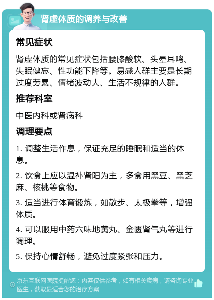 肾虚体质的调养与改善 常见症状 肾虚体质的常见症状包括腰膝酸软、头晕耳鸣、失眠健忘、性功能下降等。易感人群主要是长期过度劳累、情绪波动大、生活不规律的人群。 推荐科室 中医内科或肾病科 调理要点 1. 调整生活作息，保证充足的睡眠和适当的休息。 2. 饮食上应以温补肾阳为主，多食用黑豆、黑芝麻、核桃等食物。 3. 适当进行体育锻炼，如散步、太极拳等，增强体质。 4. 可以服用中药六味地黄丸、金匮肾气丸等进行调理。 5. 保持心情舒畅，避免过度紧张和压力。