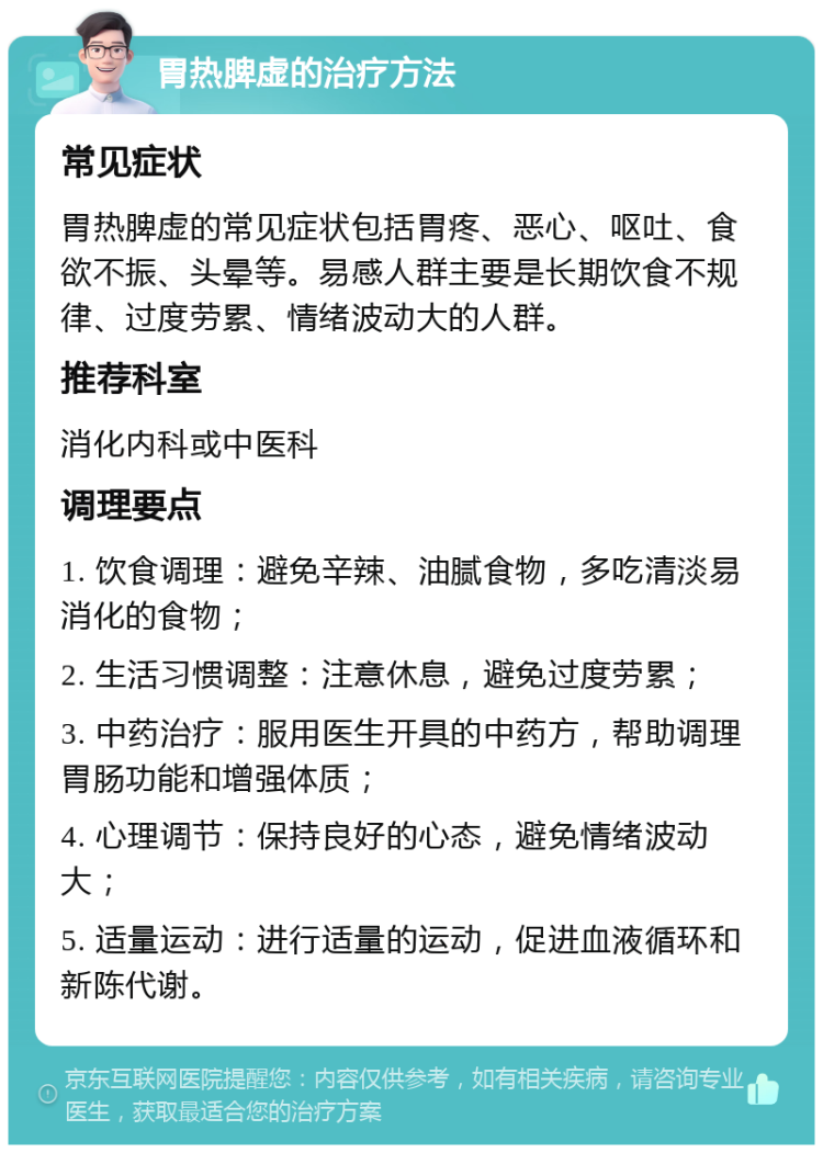 胃热脾虚的治疗方法 常见症状 胃热脾虚的常见症状包括胃疼、恶心、呕吐、食欲不振、头晕等。易感人群主要是长期饮食不规律、过度劳累、情绪波动大的人群。 推荐科室 消化内科或中医科 调理要点 1. 饮食调理：避免辛辣、油腻食物，多吃清淡易消化的食物； 2. 生活习惯调整：注意休息，避免过度劳累； 3. 中药治疗：服用医生开具的中药方，帮助调理胃肠功能和增强体质； 4. 心理调节：保持良好的心态，避免情绪波动大； 5. 适量运动：进行适量的运动，促进血液循环和新陈代谢。