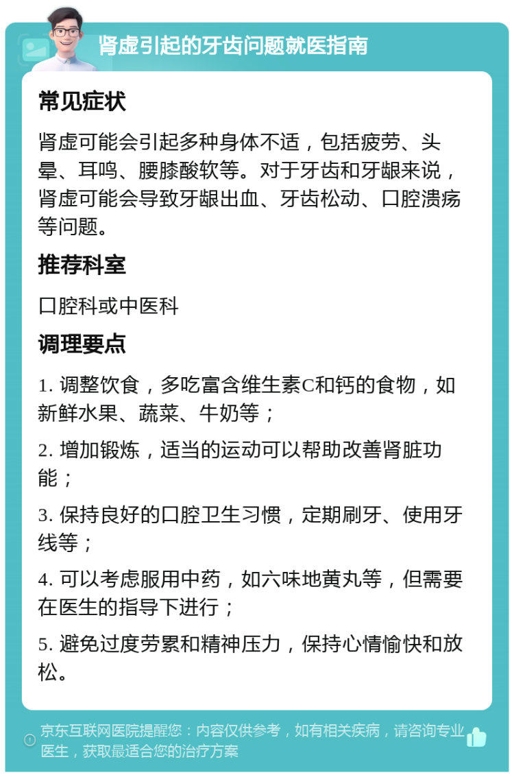 肾虚引起的牙齿问题就医指南 常见症状 肾虚可能会引起多种身体不适，包括疲劳、头晕、耳鸣、腰膝酸软等。对于牙齿和牙龈来说，肾虚可能会导致牙龈出血、牙齿松动、口腔溃疡等问题。 推荐科室 口腔科或中医科 调理要点 1. 调整饮食，多吃富含维生素C和钙的食物，如新鲜水果、蔬菜、牛奶等； 2. 增加锻炼，适当的运动可以帮助改善肾脏功能； 3. 保持良好的口腔卫生习惯，定期刷牙、使用牙线等； 4. 可以考虑服用中药，如六味地黄丸等，但需要在医生的指导下进行； 5. 避免过度劳累和精神压力，保持心情愉快和放松。