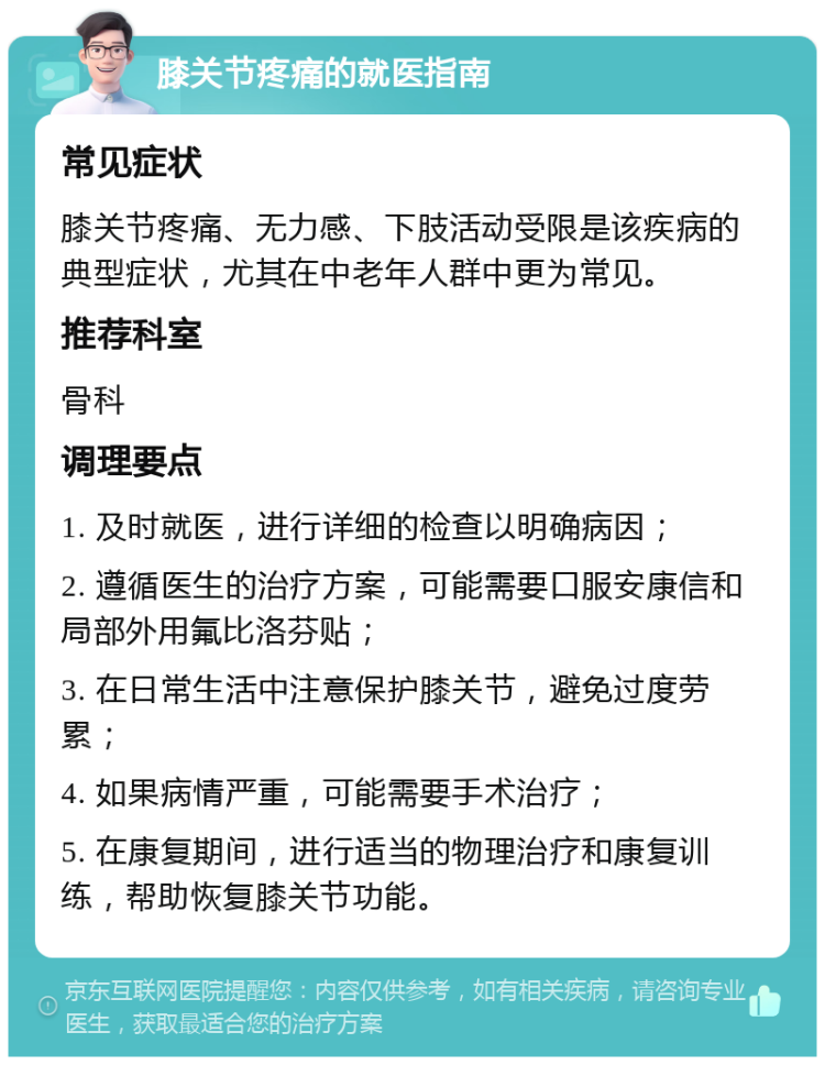 膝关节疼痛的就医指南 常见症状 膝关节疼痛、无力感、下肢活动受限是该疾病的典型症状，尤其在中老年人群中更为常见。 推荐科室 骨科 调理要点 1. 及时就医，进行详细的检查以明确病因； 2. 遵循医生的治疗方案，可能需要口服安康信和局部外用氟比洛芬贴； 3. 在日常生活中注意保护膝关节，避免过度劳累； 4. 如果病情严重，可能需要手术治疗； 5. 在康复期间，进行适当的物理治疗和康复训练，帮助恢复膝关节功能。