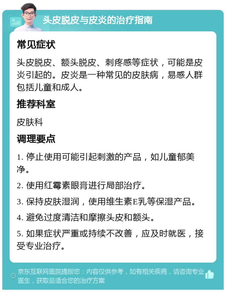 头皮脱皮与皮炎的治疗指南 常见症状 头皮脱皮、额头脱皮、刺疼感等症状，可能是皮炎引起的。皮炎是一种常见的皮肤病，易感人群包括儿童和成人。 推荐科室 皮肤科 调理要点 1. 停止使用可能引起刺激的产品，如儿童郁美净。 2. 使用红霉素眼膏进行局部治疗。 3. 保持皮肤湿润，使用维生素E乳等保湿产品。 4. 避免过度清洁和摩擦头皮和额头。 5. 如果症状严重或持续不改善，应及时就医，接受专业治疗。